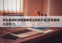 天乐商城区块链是哪家公司的产业[天乐商城几点开门]